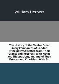 The History of the Twelve Great Livery Companies of London: Principally Collected from Their Grants and Records : With Notes and Illustrations, an . and of Their Estates and Charities : With 