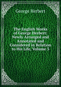 The English Works of George Herbert: Newly Arranged and Annotated and Considered in Relation to His Life, Volume 3