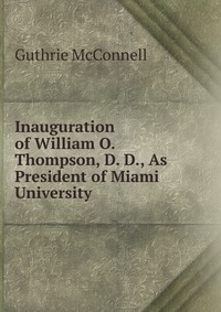 Guthrie McConnell - «Inauguration of William O. Thompson, D. D., As President of Miami University»