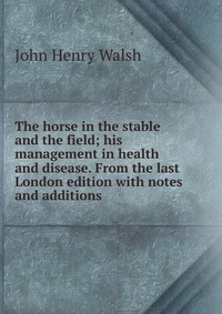 The horse in the stable and the field; his management in health and disease. From the last London edition with notes and additions