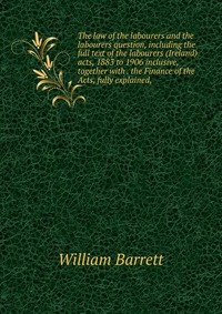 The law of the labourers and the labourers question, including the full text of the labourers (Ireland) acts, 1883 to 1906 inclusive, together with . the Finance of the Acts, fully explained