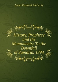 History, Prophecy and the Monuments: To the Downfall of Samaria. 1894