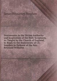 Testimonies to the Divine Authority and Inspiration of the Holy Scriptures, As Taught by the Church of England, in Reply to the Statements of J.E. Stephen In Defence of the Rev. Rowland Willi