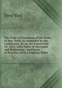 The Code of Procedure of the State of New York: As Amended by the Legislature, by an Act Passed July 10, 1851, with Notes of Decisions and References . and Form of Practice, with a Copious In