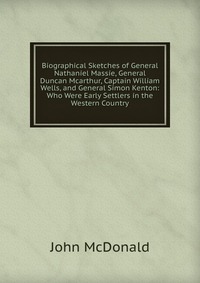 Biographical Sketches of General Nathaniel Massie, General Duncan Mcarthur, Captain William Wells, and General Simon Kenton: Who Were Early Settlers in the Western Country