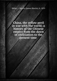 China, the yellow peril at war with the world; a history of the Chinese empire from the dawn of civilization to the present time