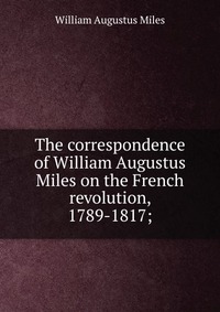 The correspondence of William Augustus Miles on the French revolution, 1789-1817;