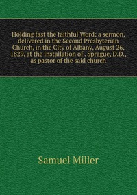 Holding fast the faithful Word: a sermon, delivered in the Second Presbyterian Church, in the City of Albany, August 26, 1829, at the installation of . Sprague, D.D., as pastor of the said ch