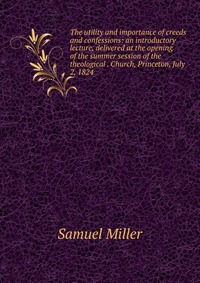 The utility and importance of creeds and confessions: an introductory lecture, delivered at the opening of the summer session of the theological . Church, Princeton, July 2, 1824