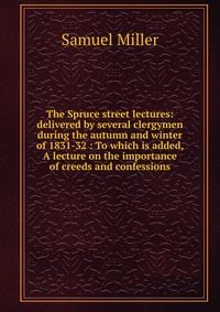 The Spruce street lectures: delivered by several clergymen during the autumn and winter of 1831-32 : To which is added, A lecture on the importance of creeds and confessions