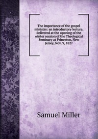 The importance of the gospel ministry: an introductory lecture, delivered at the opening of the winter session of the Theological Seminary at Princeton, New Jersey, Nov. 9, 1827