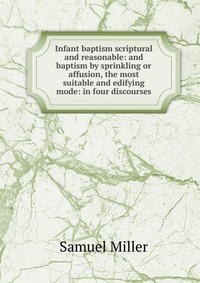 Infant baptism scriptural and reasonable: and baptism by sprinkling or affusion, the most suitable and edifying mode: in four discourses