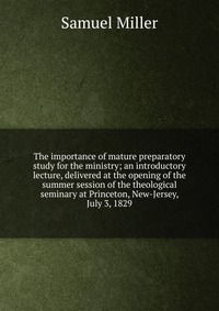 The importance of mature preparatory study for the ministry; an introductory lecture, delivered at the opening of the summer session of the theological seminary at Princeton, New-Jersey, July