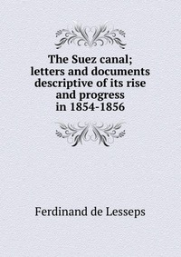 The Suez canal; letters and documents descriptive of its rise and progress in 1854-1856