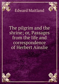 The pilgrim and the shrine; or, Passages from the life and correspondence of Herbert Ainslie