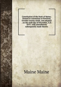 Constitution of the State of Maine; formed in convention at Portland, October twenty-ninth, and adopted . on the sixth day of December, A.D. 1819 . with amendments subsequently made thereto