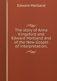 The story of Anna Kingsford and Edward Maitland and of the New Gospel of interpretation;