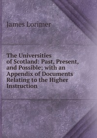 The Universities of Scotland: Past, Present, and Possible; with an Appendix of Documents Relating to the Higher Instruction