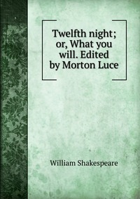 Twelfth night; or, What you will. Edited by Morton Luce