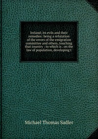 Ireland; its evils and their remedies: being a refutation of the errors of the emigration committee and others, touching that country : to which is . on the law of population, developing t