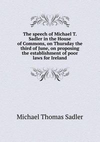 The speech of Michael T. Sadler in the House of Commons, on Thursday the third of June, on proposing the establishment of poor laws for Ireland