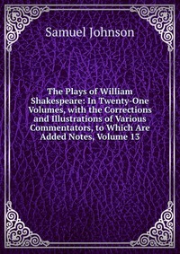 The Plays of William Shakespeare: In Twenty-One Volumes, with the Corrections and Illustrations of Various Commentators, to Which Are Added Notes, Volume 13