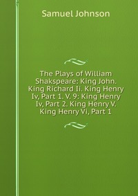 The Plays of William Shakspeare: King John. King Richard Ii. King Henry Iv, Part 1. V. 9: King Henry Iv, Part 2. King Henry V. King Henry Vi, Part 1