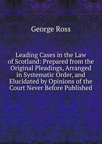 Leading Cases in the Law of Scotland: Prepared from the Original Pleadings, Arranged in Systematic Order, and Elucidated by Opinions of the Court Never Before Published