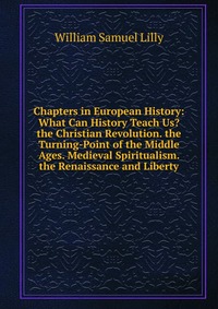 Chapters in European History: What Can History Teach Us? the Christian Revolution. the Turning-Point of the Middle Ages. Medieval Spiritualism. the Renaissance and Liberty