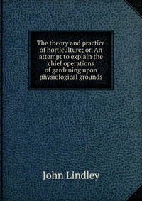 The theory and practice of horticulture; or, An attempt to explain the chief operations of gardening upon physiological grounds