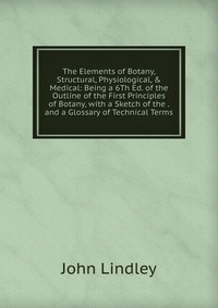 The Elements of Botany, Structural, Physiological, & Medical: Being a 6Th Ed. of the Outline of the First Principles of Botany, with a Sketch of the . and a Glossary of Technical Terms