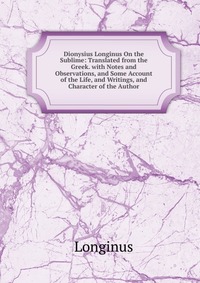 Dionysius Longinus On the Sublime: Translated from the Greek. with Notes and Observations, and Some Account of the Life, and Writings, and Character of the Author