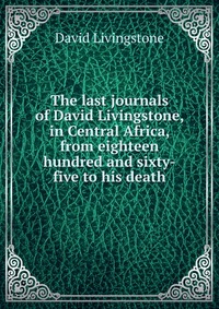 The last journals of David Livingstone, in Central Africa, from eighteen hundred and sixty-five to his death