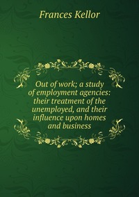 Out of work; a study of employment agencies: their treatment of the unemployed, and their influence upon homes and business