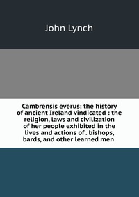 Cambrensis everus: the history of ancient Ireland vindicated : the religion, laws and civilization of her people exhibited in the lives and actions of . bishops, bards, and other learned men