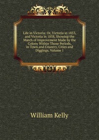 Life in Victoria: Or, Victoria in 1853, and Victoria in 1858, Showing the March of Improvement Made by the Colony Within Those Periods, in Town and Country, Cities and Diggings, Volume 1