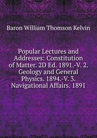 Popular Lectures and Addresses: Constitution of Matter. 2D Ed. 1891.-V. 2. Geology and General Physics. 1894.-V. 3. Navigational Affairs. 1891