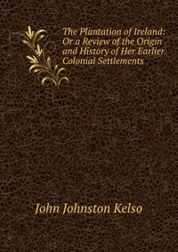 The Plantation of Ireland: Or a Review of the Origin and History of Her Earlier Colonial Settlements