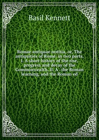 Romae antiquae notitia, or, The antiquities of Rome: in two parts, I. A short history of the rise, progress and decay of the Commonwealth, II. A . the Roman learning, and the Roman ed