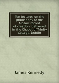 Ten lectures on the philosophy of the Mosaic record of creation: delivered in the Chapel of Trinity College, Dublin