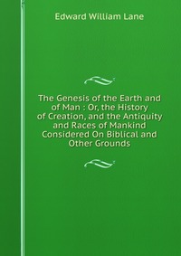 The Genesis of the Earth and of Man : Or, the History of Creation, and the Antiquity and Races of Mankind Considered On Biblical and Other Grounds