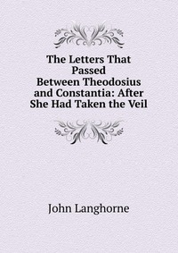 The Letters That Passed Between Theodosius and Constantia: After She Had Taken the Veil