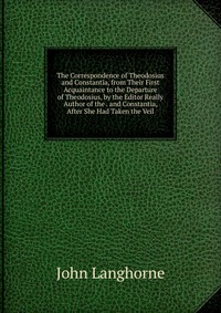 The Correspondence of Theodosius and Constantia, from Their First Acquaintance to the Departure of Theodosius, by the Editor Really Author of the . and Constantia, After She Had Taken the Vei