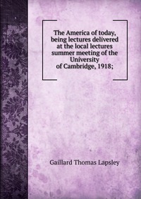 The America of today, being lectures delivered at the local lectures summer meeting of the University of Cambridge, 1918;