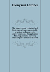 The steam engine explained and illustrated; with an account of its invention and progressive improvement, and its application to navigation and railways; including also a memoir of Watt