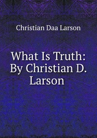 What Is Truth: By Christian D. Larson