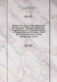 Sketch of a Tour in the Highlands of Scotland: Through Perthshire, Argyleshire, and Inverness-Shire, in September and October, 1818: With Some Account of the Caledonian Canal