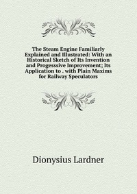 The Steam Engine Familiarly Explained and Illustrated: With an Historical Sketch of Its Invention and Progesssive Improvement; Its Application to . with Plain Maxims for Railway Speculators