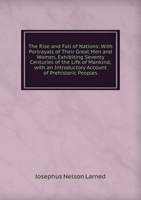 The Rise and Fall of Nations: With Portrayals of Their Great Men and Women, Exhibiting Seventy Centuries of the Life of Mankind, with an Introductory Account of Prehistoric Peoples