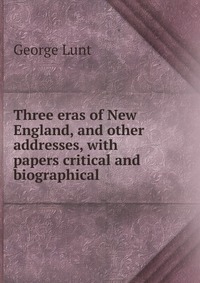 Three eras of New England, and other addresses, with papers critical and biographical